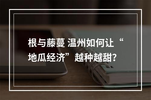 根与藤蔓 温州如何让“地瓜经济”越种越甜？