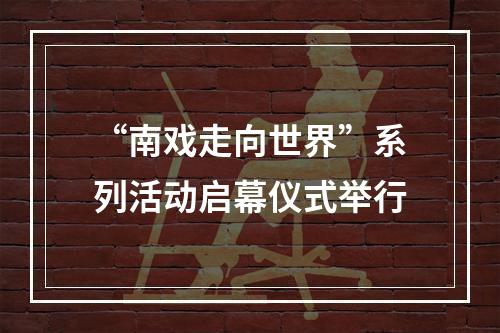 “南戏走向世界”系列活动启幕仪式举行