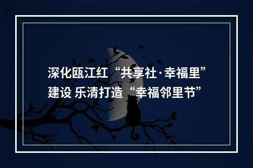 深化瓯江红“共享社·幸福里”建设 乐清打造“幸福邻里节”