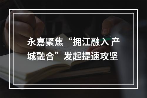 永嘉聚焦“拥江融入 产城融合”发起提速攻坚