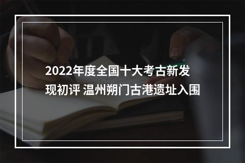2022年度全国十大考古新发现初评 温州朔门古港遗址入围