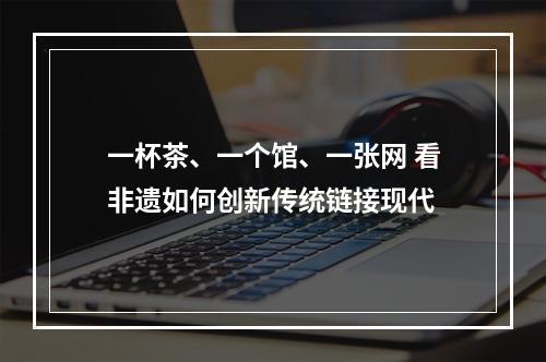一杯茶、一个馆、一张网 看非遗如何创新传统链接现代