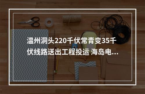 温州洞头220千伏常青变35千伏线路送出工程投运 海岛电网再添动力