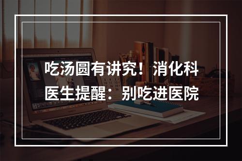 吃汤圆有讲究！消化科医生提醒：别吃进医院