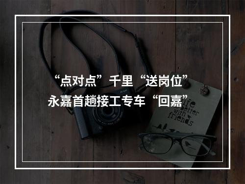 “点对点”千里“送岗位” 永嘉首趟接工专车“回嘉”
