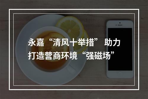 永嘉“清风十举措” 助力打造营商环境“强磁场”