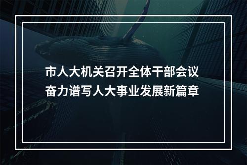 市人大机关召开全体干部会议 奋力谱写人大事业发展新篇章