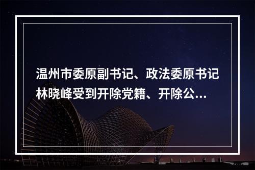 温州市委原副书记、政法委原书记林晓峰受到开除党籍、开除公职处分