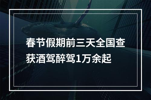 春节假期前三天全国查获酒驾醉驾1万余起