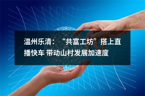 温州乐清：“共富工坊”搭上直播快车 带动山村发展加速度