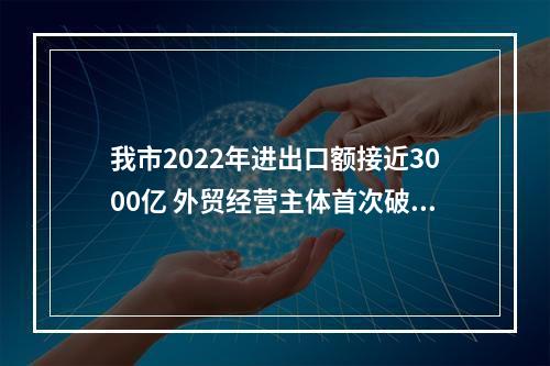 我市2022年进出口额接近3000亿 外贸经营主体首次破万家
