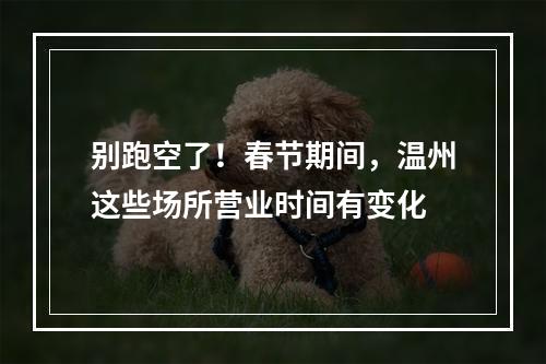 别跑空了！春节期间，温州这些场所营业时间有变化