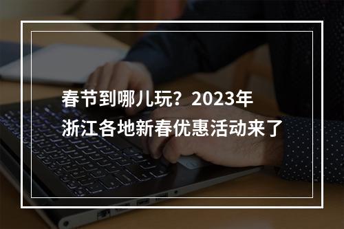 春节到哪儿玩？2023年浙江各地新春优惠活动来了