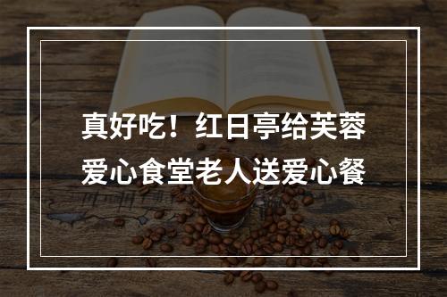 真好吃！红日亭给芙蓉爱心食堂老人送爱心餐