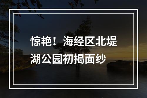 惊艳！海经区北堤湖公园初揭面纱