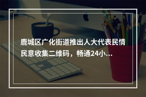 鹿城区广化街道推出人大代表民情民意收集二维码，畅通24小时民意通道