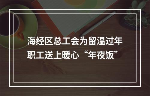 海经区总工会为留温过年职工送上暖心“年夜饭”