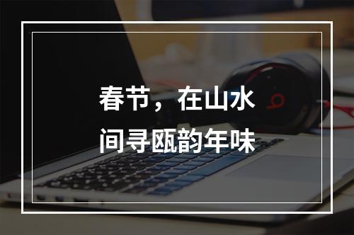 春节，在山水间寻瓯韵年味