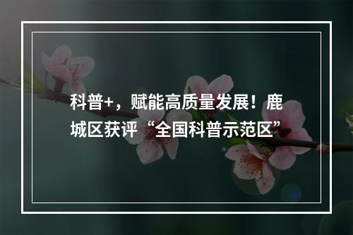 科普+，赋能高质量发展！鹿城区获评“全国科普示范区”