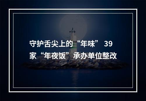 守护舌尖上的“年味” 39家“年夜饭”承办单位整改