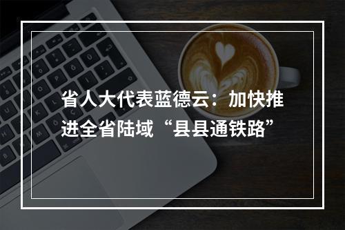 省人大代表蓝德云：加快推进全省陆域“县县通铁路”