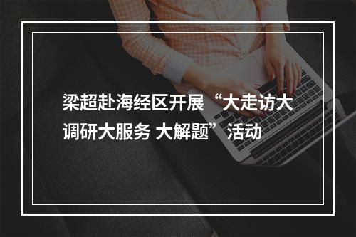 梁超赴海经区开展“大走访大调研大服务 大解题”活动