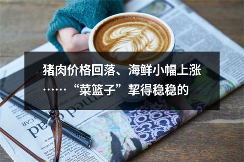 猪肉价格回落、海鲜小幅上涨……“菜篮子”挈得稳稳的