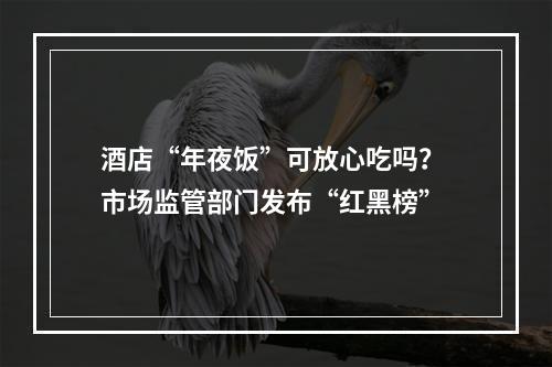 酒店“年夜饭”可放心吃吗？ 市场监管部门发布“红黑榜”