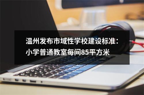 温州发布市域性学校建设标准：小学普通教室每间85平方米