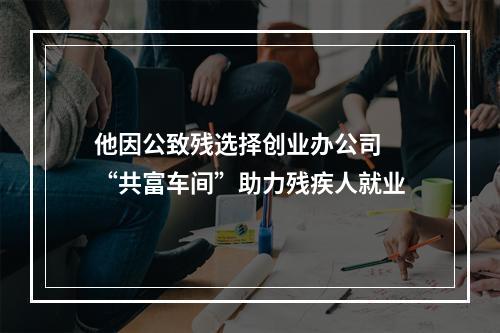他因公致残选择创业办公司 “共富车间”助力残疾人就业