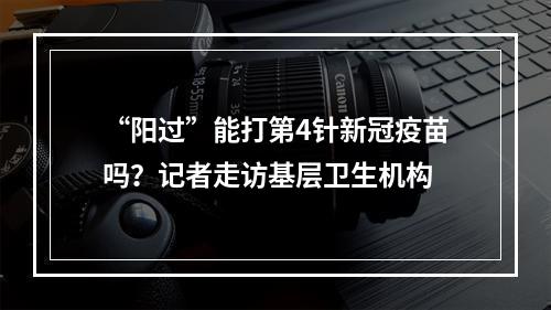 “阳过”能打第4针新冠疫苗吗？记者走访基层卫生机构