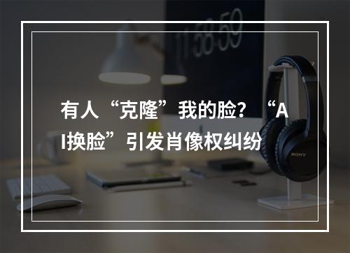 有人“克隆”我的脸？“AI换脸”引发肖像权纠纷