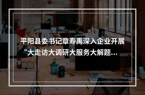 平阳县委书记章寿禹深入企业开展“大走访大调研大服务大解题”活动