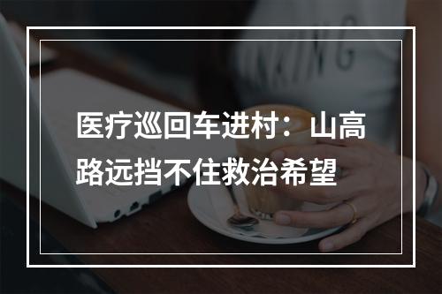 医疗巡回车进村：山高路远挡不住救治希望
