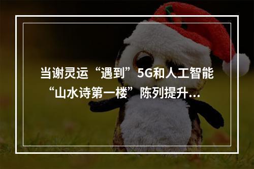 当谢灵运“遇到”5G和人工智能 “山水诗第一楼”陈列提升惊艳亮相