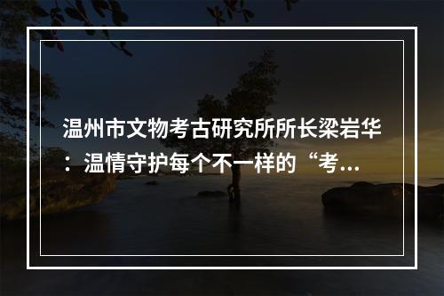 温州市文物考古研究所所长梁岩华：温情守护每个不一样的“考古年”