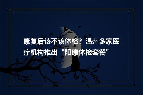 康复后该不该体检？温州多家医疗机构推出“阳康体检套餐”
