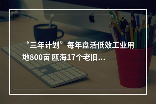 “三年计划”每年盘活低效工业用地800亩 瓯海17个老旧工业区列入改造计划