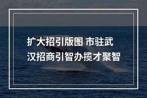 扩大招引版图 市驻武汉招商引智办揽才聚智
