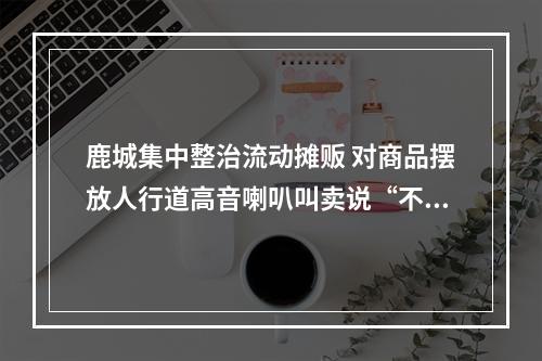 鹿城集中整治流动摊贩 对商品摆放人行道高音喇叭叫卖说“不”