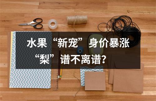 水果“新宠”身价暴涨 “梨”谱不离谱？