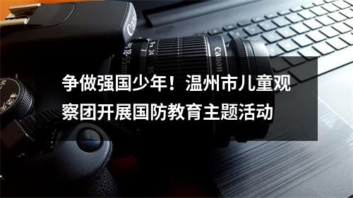争做强国少年！温州市儿童观察团开展国防教育主题活动