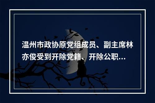 温州市政协原党组成员、副主席林亦俊受到开除党籍、开除公职处分
