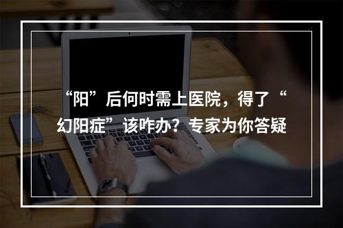 “阳”后何时需上医院，得了“幻阳症”该咋办？专家为你答疑
