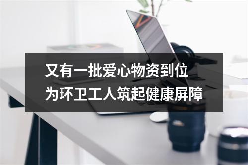 又有一批爱心物资到位 为环卫工人筑起健康屏障