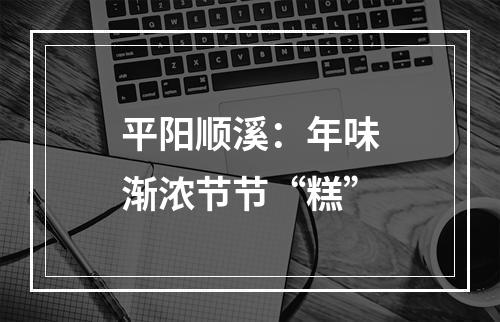 平阳顺溪：年味渐浓节节“糕”