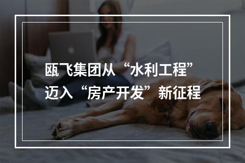 瓯飞集团从“水利工程”迈入“房产开发”新征程
