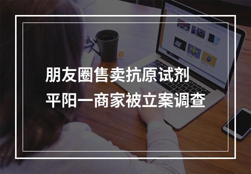 朋友圈售卖抗原试剂 平阳一商家被立案调查