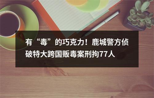 有“毒”的巧克力！鹿城警方侦破特大跨国贩毒案刑拘77人