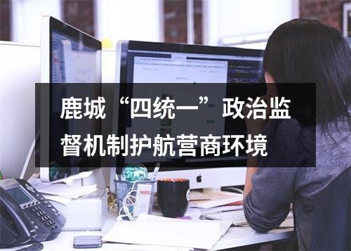 鹿城“四统一”政治监督机制护航营商环境